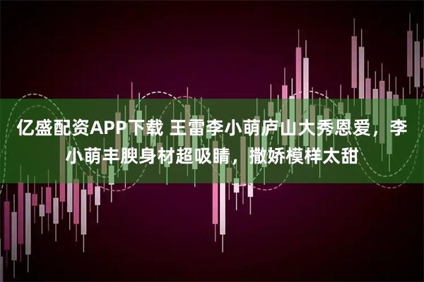 亿盛配资APP下载 王雷李小萌庐山大秀恩爱，李小萌丰腴身材超吸睛，撒娇模样太甜