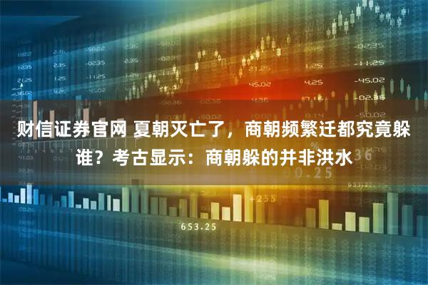 财信证券官网 夏朝灭亡了，商朝频繁迁都究竟躲谁？考古显示：商朝躲的并非洪水