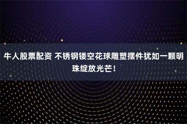 牛人股票配资 不锈钢镂空花球雕塑摆件犹如一颗明珠绽放光芒！