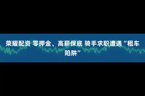 荣耀配资 零押金、高薪保底 骑手求职遭遇“租车陷阱”