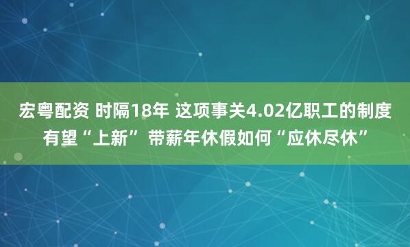 宏粤配资 时隔18年 这项事关4.02亿职工的制度有望“上新” 带薪年休假如何“应休尽休”
