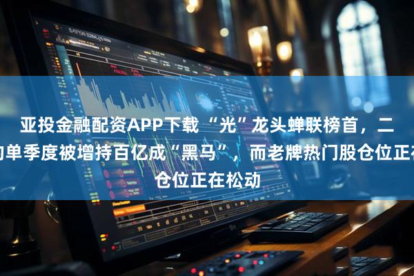 亚投金融配资APP下载 “光”龙头蝉联榜首，二线标的单季度被增持百亿成“黑马”，而老牌热门股仓位正在松动