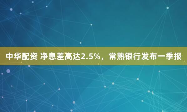 中华配资 净息差高达2.5%，常熟银行发布一季报