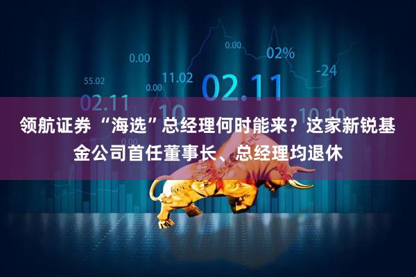 领航证券 “海选”总经理何时能来？这家新锐基金公司首任董事长、总经理均退休