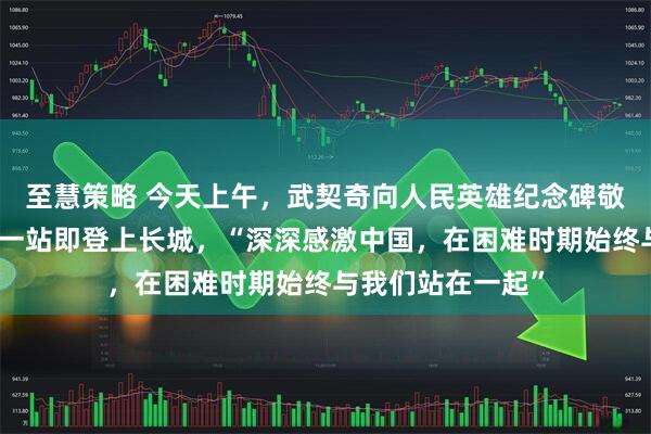 至慧策略 今天上午，武契奇向人民英雄纪念碑敬献花圈！访华第一站即登上长城，“深深感激中国，在困难时期始终与我们站在一起”